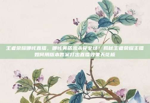 王者荣耀哪吒直播，哪吒黄盾流杀穿全场！揭秘王者荣耀主播如何用版本答案打出直播效果天花板