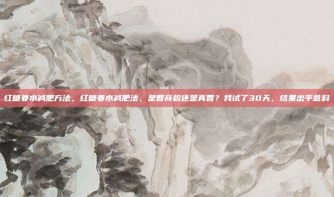 红糖姜水减肥方法，红糖姜水减肥法，是智商税还是真香？我试了30天，结果出乎意料