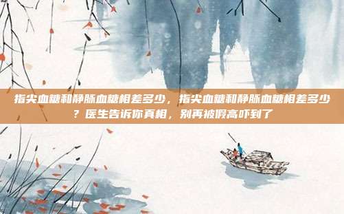 指尖血糖和静脉血糖相差多少，指尖血糖和静脉血糖相差多少？医生告诉你真相，别再被假高吓到了