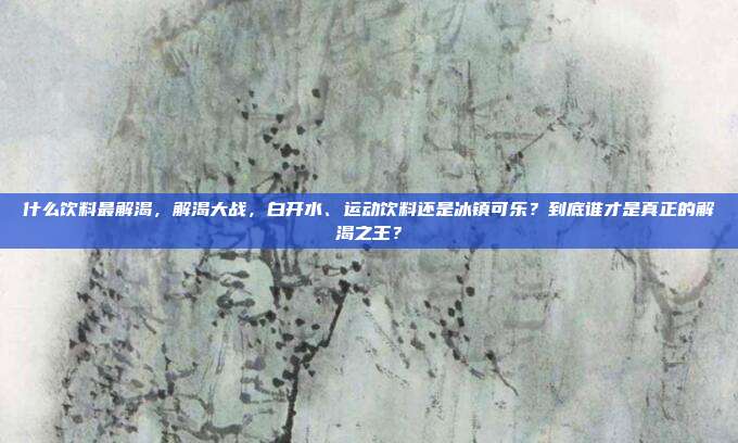 什么饮料最解渴，解渴大战，白开水、运动饮料还是冰镇可乐？到底谁才是真正的解渴之王？