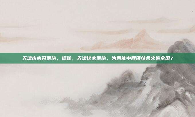 天津市南开医院，揭秘，天津这家医院，为何能中西医结合火遍全国？