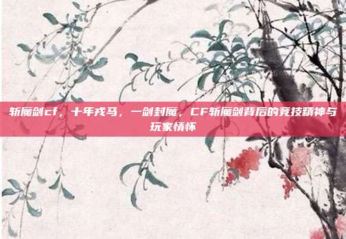 斩魔剑cf，十年戎马，一剑封魔，CF斩魔剑背后的竞技精神与玩家情怀