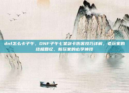 dnf怎么卡子午，DNF子午七星剑卡伤害技巧详解，老玩家的终极回忆，新玩家的必学神技