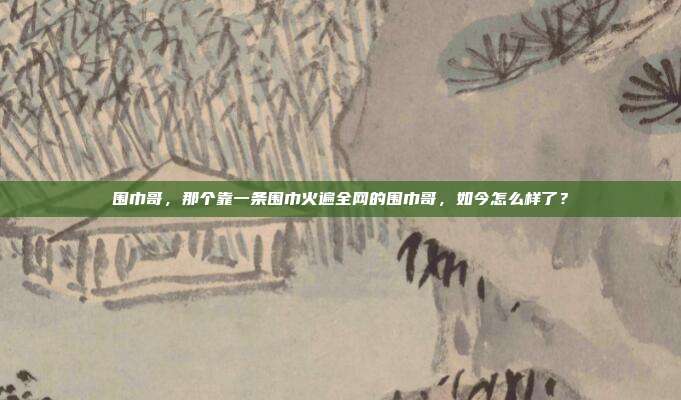 围巾哥，那个靠一条围巾火遍全网的围巾哥，如今怎么样了？