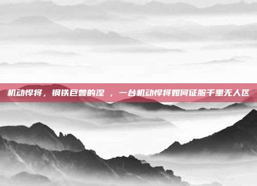 机动悍将，钢铁巨兽的涅槃，一台机动悍将如何征服千里无人区