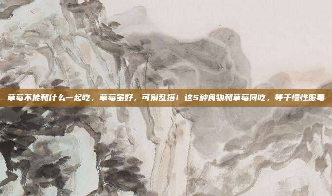 草莓不能和什么一起吃，草莓虽好，可别乱搭！这5种食物和草莓同吃，等于慢性服毒