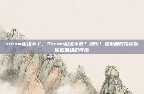 steam组进不了，Steam组进不去？别慌！这份自救指南帮你秒回组织怀抱