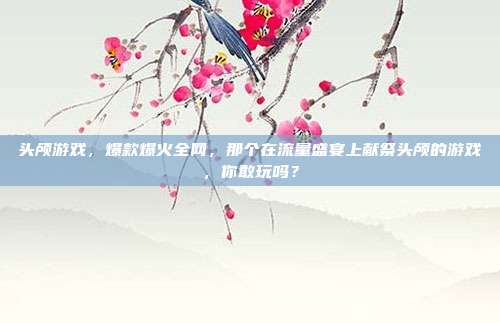 头颅游戏，爆款爆火全网，那个在流量盛宴上献祭头颅的游戏，你敢玩吗？