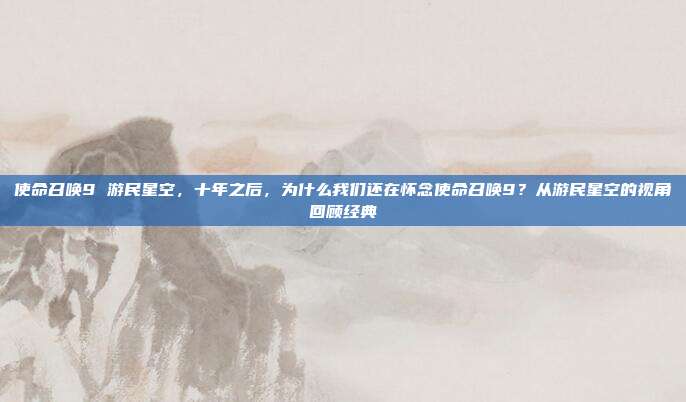 使命召唤9 游民星空，十年之后，为什么我们还在怀念使命召唤9？从游民星空的视角回顾经典