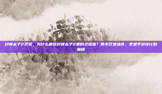 封神太子2灵狐，为什么都说封神太子2里的灵狐强？那不仅是情怀，更是手游设计的巅峰