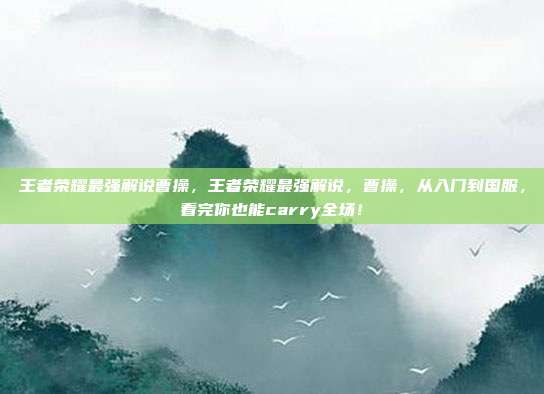 王者荣耀最强解说曹操，王者荣耀最强解说，曹操，从入门到国服，看完你也能carry全场！