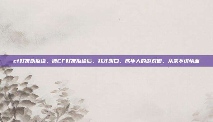 cf好友以拒绝，被CF好友拒绝后，我才明白，成年人的游戏圈，从来不讲情面