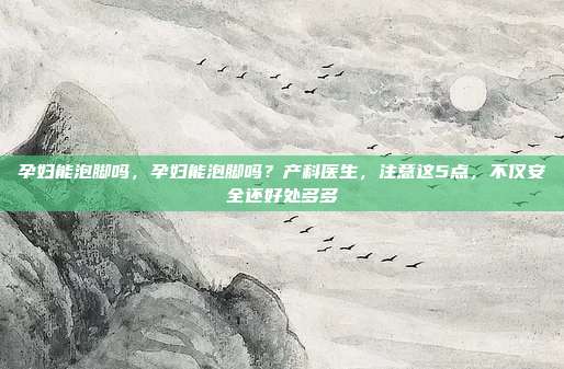 孕妇能泡脚吗，孕妇能泡脚吗？产科医生，注意这5点，不仅安全还好处多多