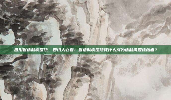 四川省皮肤病医院，四川人必看！省皮肤病医院凭什么成为皮肤问题终结者？