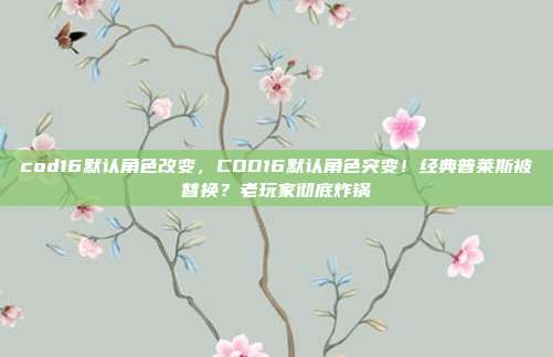 cod16默认角色改变，COD16默认角色突变！经典普莱斯被替换？老玩家彻底炸锅