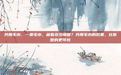 共用毛巾，一条毛巾，藏着多少细菌？共用毛巾的后果，比你想的更可怕