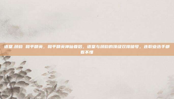 语堂.颜韵 和平精英，和平精英神仙眷侣，语堂与颜韵的顶级双排暗号，连职业选手都看不懂
