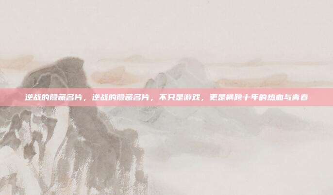 逆战的隐藏名片，逆战的隐藏名片，不只是游戏，更是横跨十年的热血与青春