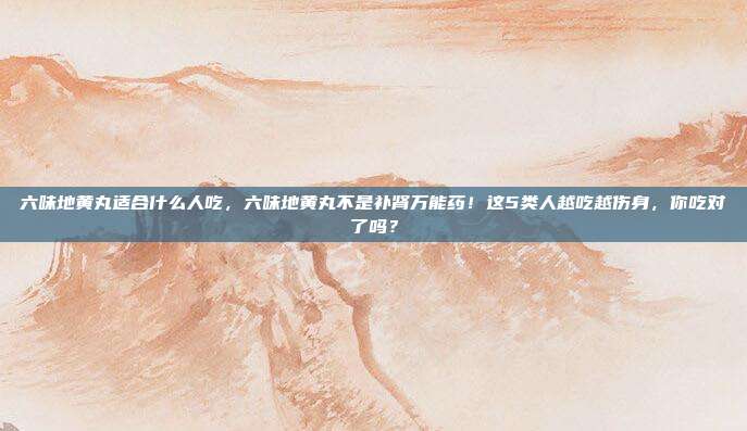 六味地黄丸适合什么人吃，六味地黄丸不是补肾万能药！这5类人越吃越伤身，你吃对了吗？