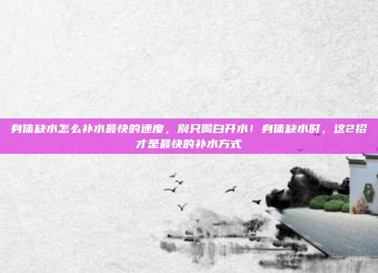 身体缺水怎么补水最快的速度，别只喝白开水！身体缺水时，这2招才是最快的补水方式