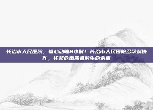 长治市人民医院，惊心动魄8小时！长治市人民医院多学科协作，托起危重患者的生命希望