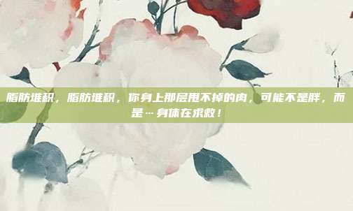 脂肪堆积，脂肪堆积，你身上那层甩不掉的肉，可能不是胖，而是…身体在求救！