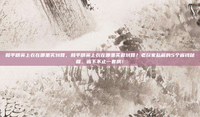和平精英上衣在哪里买划算，和平精英上衣在哪里买最划算？老玩家私藏的5个省钱秘籍，省下不止一套房！