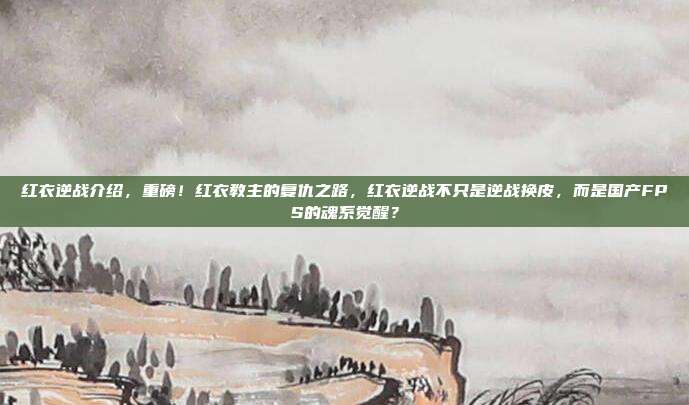 红衣逆战介绍，重磅！红衣教主的复仇之路，红衣逆战不只是逆战换皮，而是国产FPS的魂系觉醒？