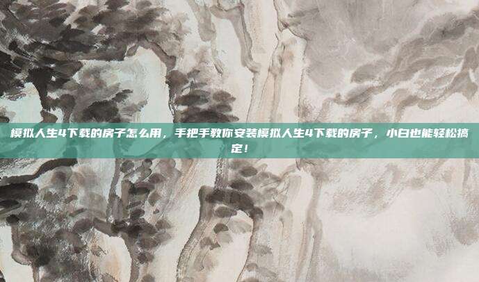 模拟人生4下载的房子怎么用，手把手教你安装模拟人生4下载的房子，小白也能轻松搞定！