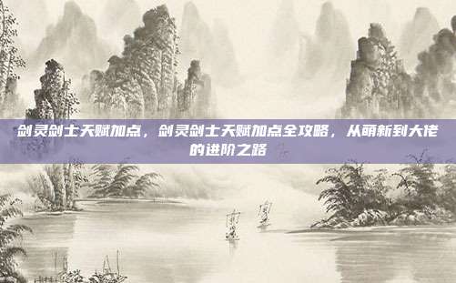 剑灵剑士天赋加点，剑灵剑士天赋加点全攻略，从萌新到大佬的进阶之路