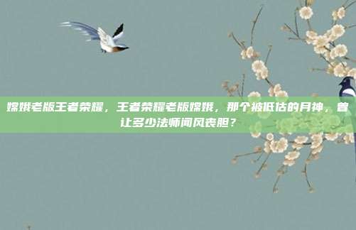 嫦娥老版王者荣耀，王者荣耀老版嫦娥，那个被低估的月神，曾让多少法师闻风丧胆？