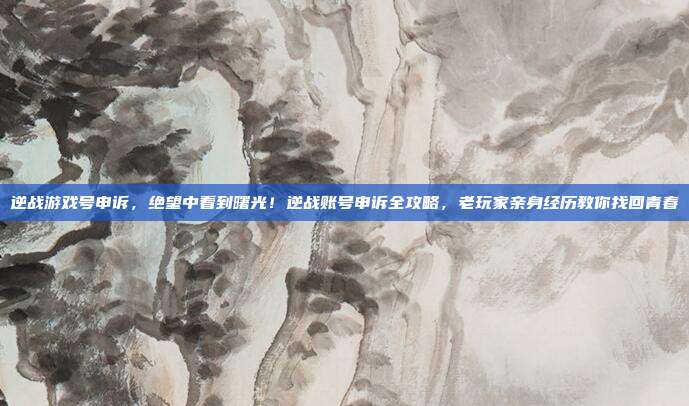 逆战游戏号申诉，绝望中看到曙光！逆战账号申诉全攻略，老玩家亲身经历教你找回青春