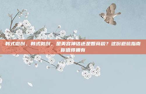 韩式微创，韩式微创，是美容神话还是智商税？这份避坑指南你值得拥有