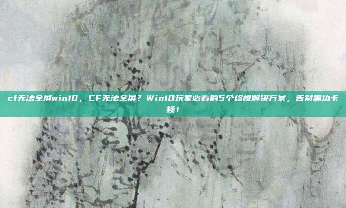 cf无法全屏win10，CF无法全屏？Win10玩家必看的5个终极解决方案，告别黑边卡顿！