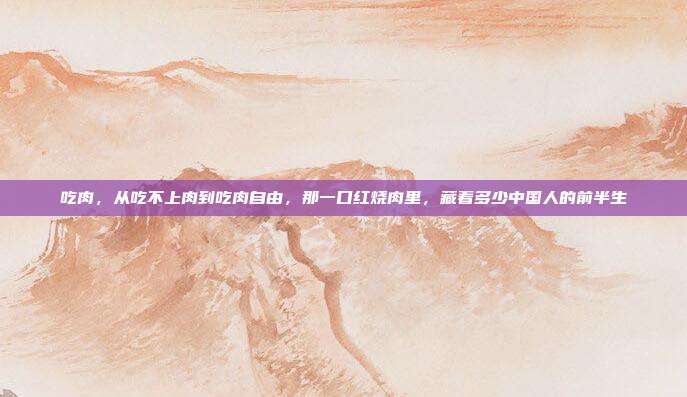 吃肉，从吃不上肉到吃肉自由，那一口红烧肉里，藏着多少中国人的前半生