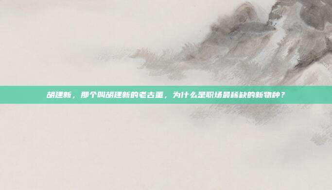 胡建新，那个叫胡建新的老古董，为什么是职场最稀缺的新物种？