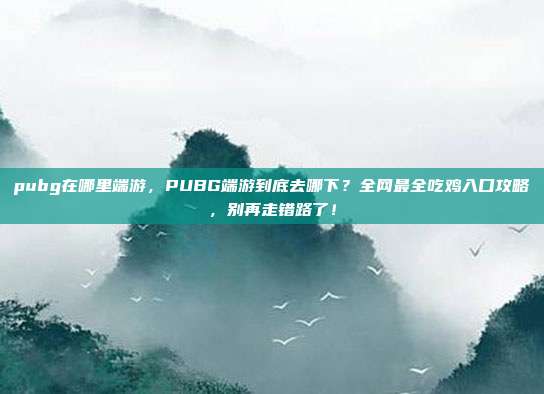 pubg在哪里端游，PUBG端游到底去哪下？全网最全吃鸡入口攻略，别再走错路了！