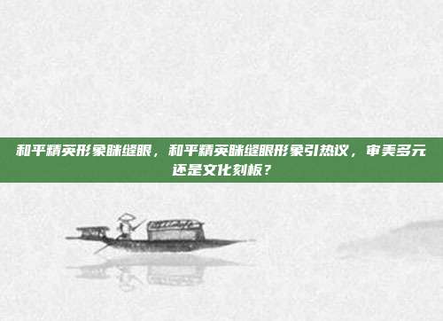 和平精英形象眯缝眼，和平精英眯缝眼形象引热议，审美多元还是文化刻板？