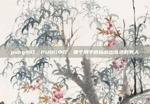 pubg小叮，PUBG小叮，那个用平底锅敲出奇迹的男人