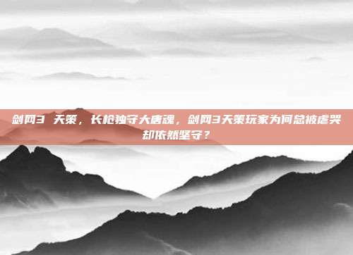 剑网3 天策，长枪独守大唐魂，剑网3天策玩家为何总被虐哭却依然坚守？