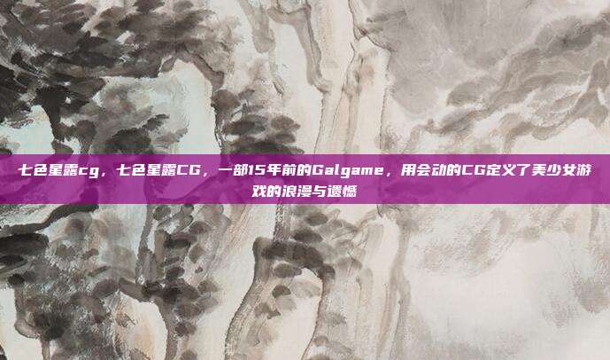 七色星露cg，七色星露CG，一部15年前的Galgame，用会动的CG定义了美少女游戏的浪漫与遗憾