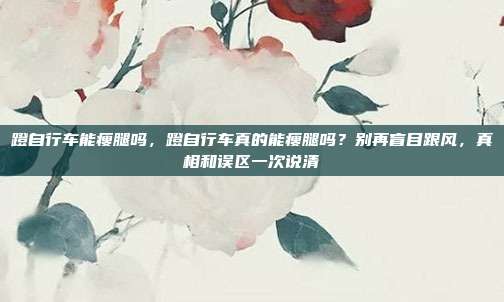 蹬自行车能瘦腿吗，蹬自行车真的能瘦腿吗？别再盲目跟风，真相和误区一次说清