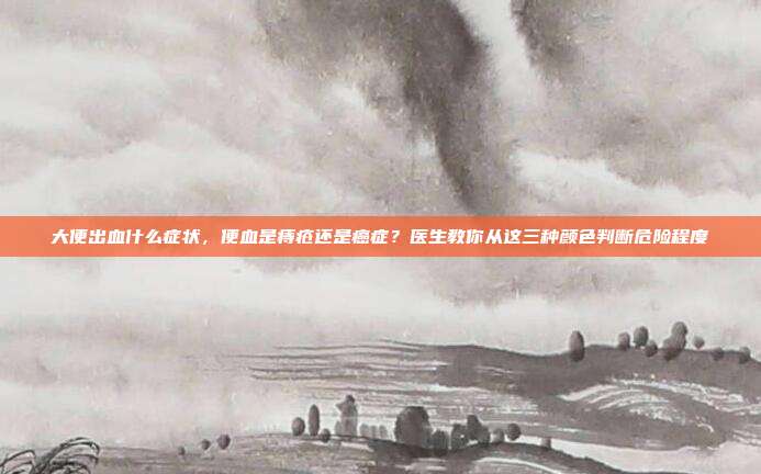 大便出血什么症状，便血是痔疮还是癌症？医生教你从这三种颜色判断危险程度