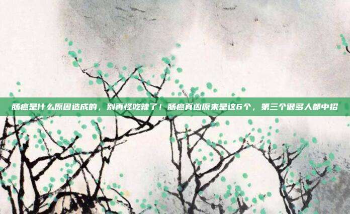 肠癌是什么原因造成的，别再怪吃辣了！肠癌真凶原来是这6个，第三个很多人都中招
