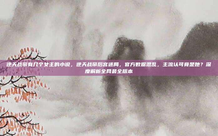 逆天战帝有几个女主的小说，逆天战帝后宫迷局，官方数据混乱，主流认可竟是她？深度解析全网最全版本