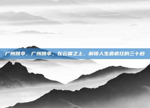 广州跳伞，广州跳伞，在云端之上，解锁人生最疯狂的三十秒