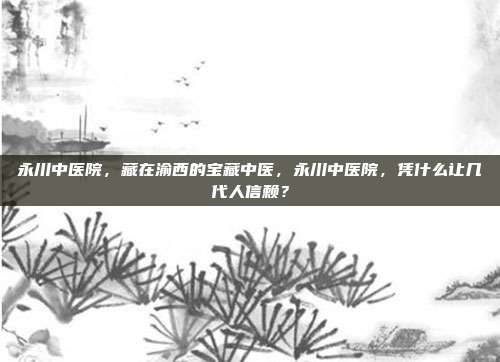 永川中医院，藏在渝西的宝藏中医，永川中医院，凭什么让几代人信赖？