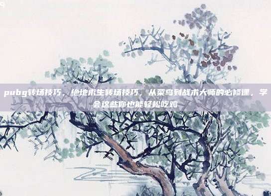 pubg转场技巧，绝地求生转场技巧，从菜鸟到战术大师的必修课，学会这些你也能轻松吃鸡