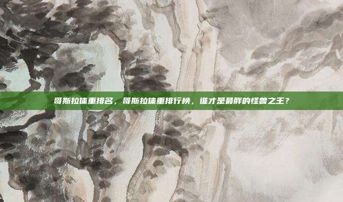 哥斯拉体重排名,哥斯拉体重排行榜,谁才是最胖的怪兽之王?