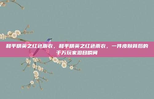 和平精英之红色雨衣,和平精英之红色雨衣,一件皮肤背后的千万玩家泪目瞬间